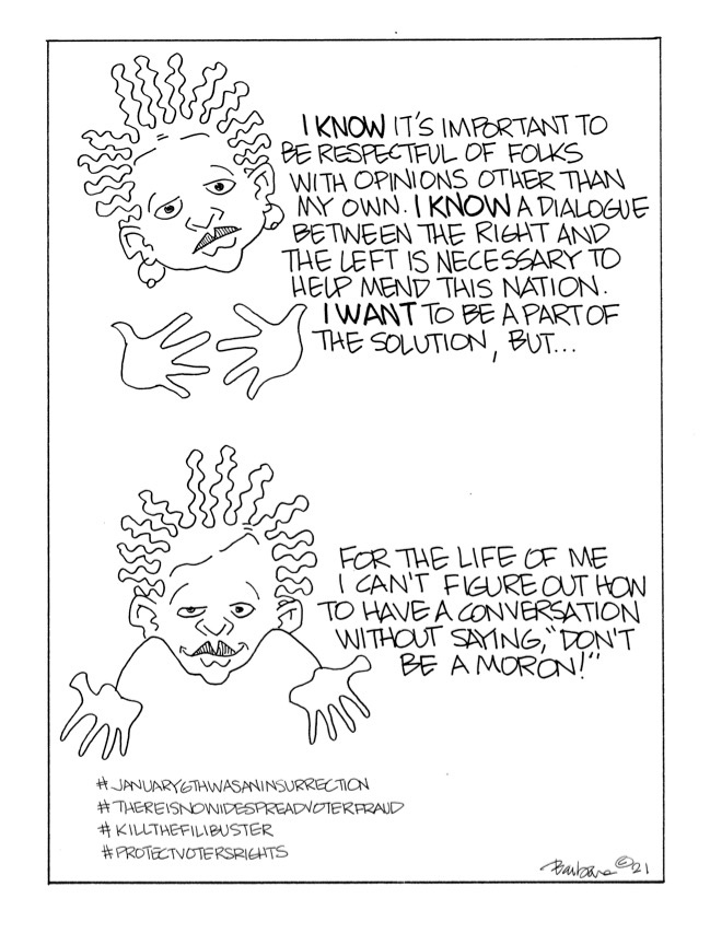 Comic strip shows two versions of the same minimally drawn woman’s face, looking exasperated. In the first, she says: “I know it's important to be respectful of folks with opinions other than my own. I know a dialogue between the right and the left is necessary to help mend this nation. I want to be a part of the solution, but…”   In the second, she says: “For the life of me I can't figure out how to have a conversation without saying, ‘Don't be a moron!’”